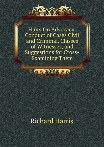 Обложка книги Hints On Advocacy: Conduct of Cases Civil and Criminal. Classes of Witnesses, and Suggestions for Cross-Examining Them, Richard Harris