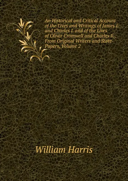 Обложка книги An Historical and Critical Account of the Lives and Writings of James I. and Charles I. and of the Lives of Oliver Cromwell and Charles Ii.: From Original Writers and State-Papers, Volume 2, William Harris