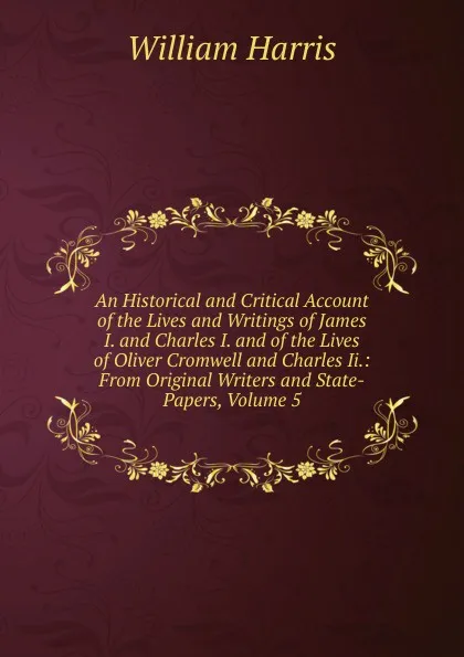 Обложка книги An Historical and Critical Account of the Lives and Writings of James I. and Charles I. and of the Lives of Oliver Cromwell and Charles Ii.: From Original Writers and State-Papers, Volume 5, William Harris