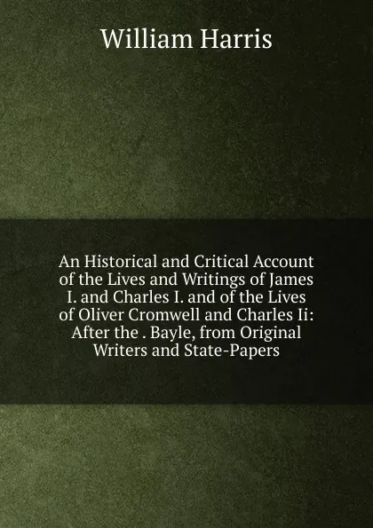 Обложка книги An Historical and Critical Account of the Lives and Writings of James I. and Charles I. and of the Lives of Oliver Cromwell and Charles Ii: After the . Bayle, from Original Writers and State-Papers, William Harris