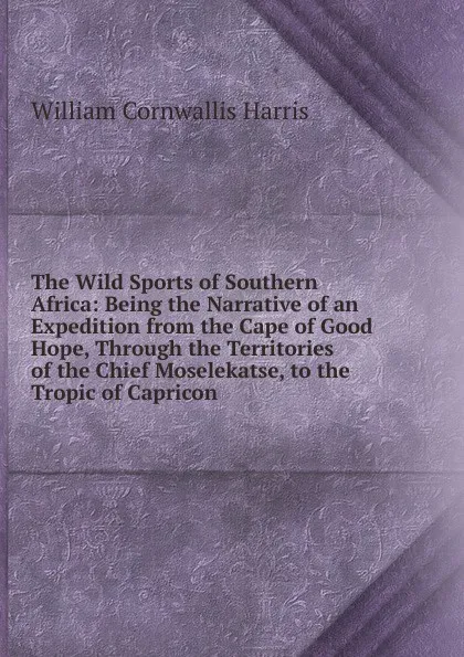 Обложка книги The Wild Sports of Southern Africa: Being the Narrative of an Expedition from the Cape of Good Hope, Through the Territories of the Chief Moselekatse, to the Tropic of Capricon, William Cornwallis Harris