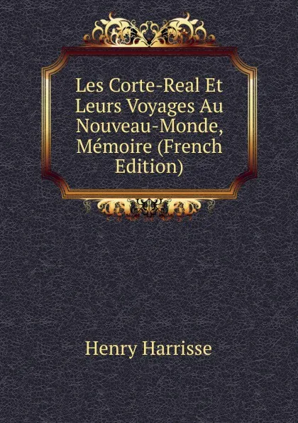 Обложка книги Les Corte-Real Et Leurs Voyages Au Nouveau-Monde, Memoire (French Edition), Henry Harrisse