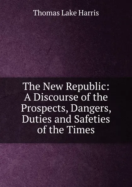 Обложка книги The New Republic: A Discourse of the Prospects, Dangers, Duties and Safeties of the Times, Thomas Lake Harris