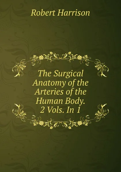 Обложка книги The Surgical Anatomy of the Arteries of the Human Body. 2 Vols. In 1., Robert Harrison