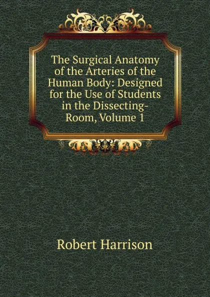 Обложка книги The Surgical Anatomy of the Arteries of the Human Body: Designed for the Use of Students in the Dissecting-Room, Volume 1, Robert Harrison