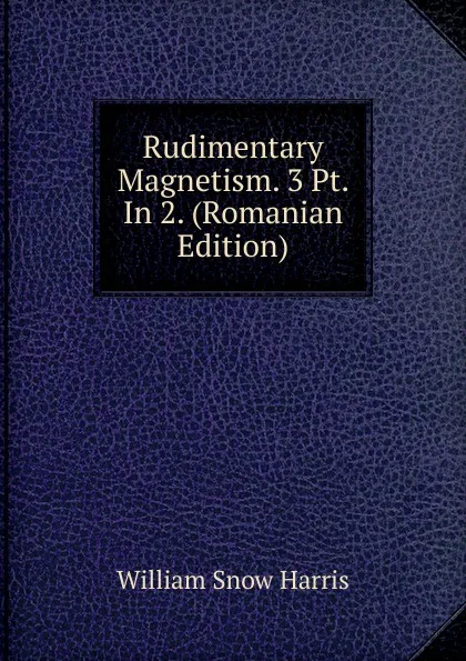 Обложка книги Rudimentary Magnetism. 3 Pt. In 2. (Romanian Edition), William Snow Harris