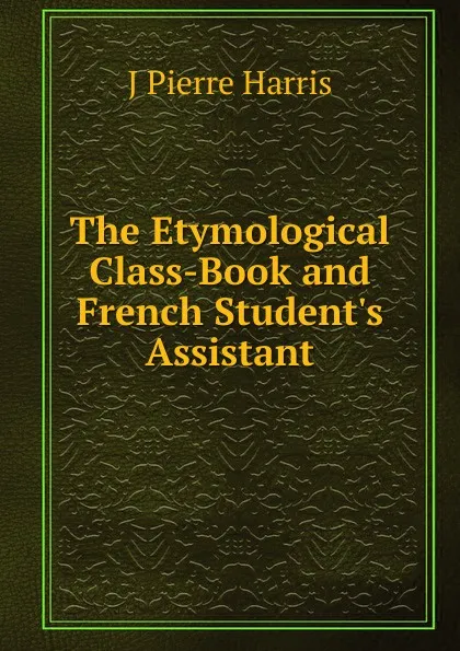 Обложка книги The Etymological Class-Book and French Student.s Assistant, J Pierre Harris