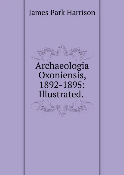 Обложка книги Archaeologia Oxoniensis, 1892-1895: Illustrated. ., James Park Harrison