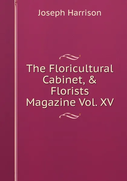 Обложка книги The Floricultural Cabinet, . Florists Magazine Vol. XV, Joseph Harrison