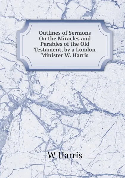Обложка книги Outlines of Sermons On the Miracles and Parables of the Old Testament, by a London Minister W. Harris., W Harris