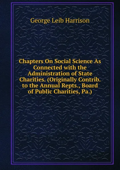 Обложка книги Chapters On Social Science As Connected with the Administration of State Charities. (Originally Contrib. to the Annual Repts., Board of Public Charities, Pa.)., George Leib Harrison