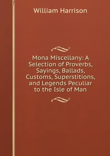 Обложка книги Mona Miscellany: A Selection of Proverbs, Sayings, Ballads, Customs, Superstitions, and Legends Peculiar to the Isle of Man, William Harrison