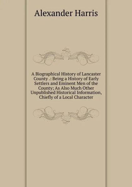 Обложка книги A Biographical History of Lancaster County .: Being a History of Early Settlers and Eminent Men of the County; As Also Much Other Unpublished Historical Information, Chiefly of a Local Character, Alexander Harris