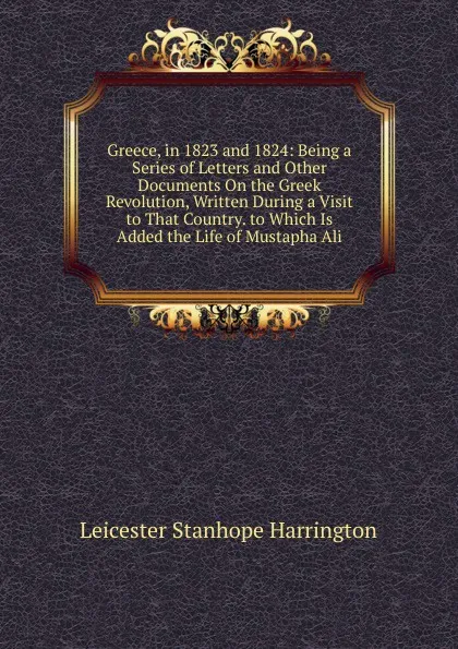 Обложка книги Greece, in 1823 and 1824: Being a Series of Letters and Other Documents On the Greek Revolution, Written During a Visit to That Country. to Which Is Added the Life of Mustapha Ali, Leicester Stanhope Harrington