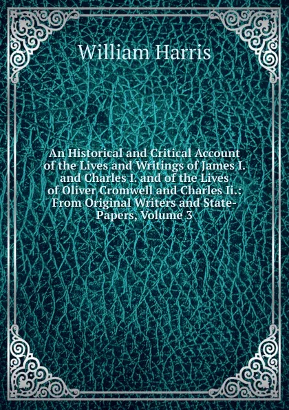 Обложка книги An Historical and Critical Account of the Lives and Writings of James I. and Charles I. and of the Lives of Oliver Cromwell and Charles Ii.: From Original Writers and State-Papers, Volume 3, William Harris