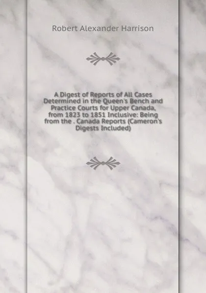 Обложка книги A Digest of Reports of All Cases Determined in the Queen.s Bench and Practice Courts for Upper Canada, from 1823 to 1851 Inclusive: Being from the . Canada Reports (Cameron.s Digests Included), Robert Alexander Harrison