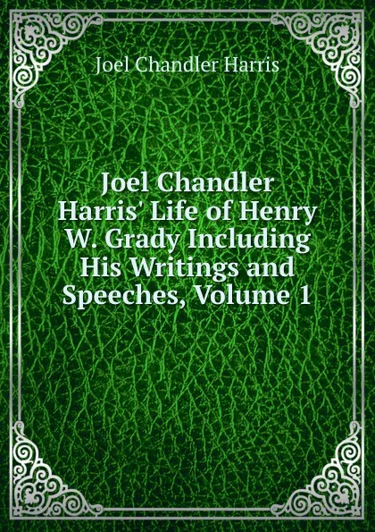 Обложка книги Joel Chandler Harris. Life of Henry W. Grady Including His Writings and Speeches, Volume 1, Joel Chandler Harris