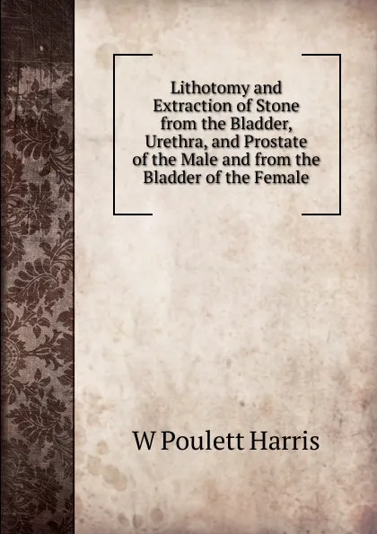 Обложка книги Lithotomy and Extraction of Stone from the Bladder, Urethra, and Prostate of the Male and from the Bladder of the Female, W Poulett Harris