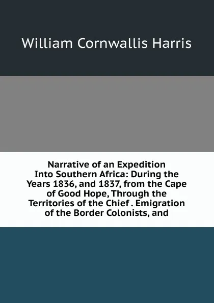 Обложка книги Narrative of an Expedition Into Southern Africa: During the Years 1836, and 1837, from the Cape of Good Hope, Through the Territories of the Chief . Emigration of the Border Colonists, and, William Cornwallis Harris