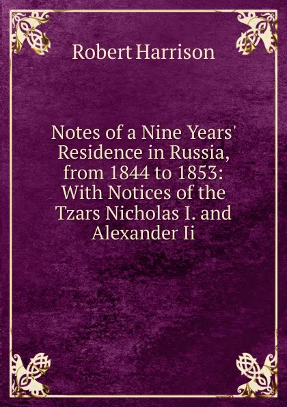 Обложка книги Notes of a Nine Years. Residence in Russia, from 1844 to 1853: With Notices of the Tzars Nicholas I. and Alexander Ii., Robert Harrison