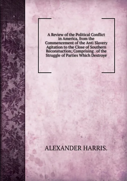 Обложка книги A Review of the Political Conflict in America, from the Commencement of the Anti Slavery Agitation to the Close of Southern Reconstuction; Comprising . of the Struggle of Parties Which Destroye, ALEXANDER HARRIS.