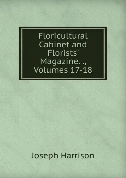 Обложка книги Floricultural Cabinet and Florists. Magazine. ., Volumes 17-18, Joseph Harrison