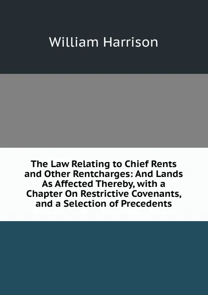 Обложка книги The Law Relating to Chief Rents and Other Rentcharges: And Lands As Affected Thereby, with a Chapter On Restrictive Covenants, and a Selection of Precedents, William Harrison