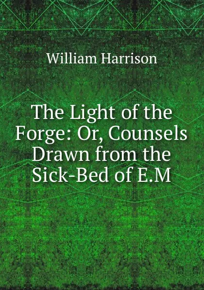 Обложка книги The Light of the Forge: Or, Counsels Drawn from the Sick-Bed of E.M., William Harrison