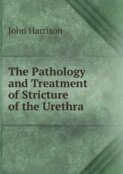 Обложка книги The Pathology and Treatment of Stricture of the Urethra, John Harrison