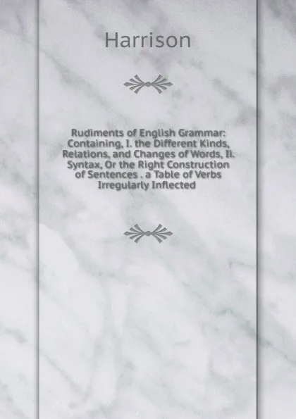 Обложка книги Rudiments of English Grammar: Containing, I. the Different Kinds, Relations, and Changes of Words, Ii. Syntax, Or the Right Construction of Sentences . a Table of Verbs Irregularly Inflected ., Harrison