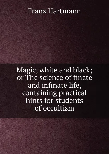 Обложка книги Magic, white and black; or The science of finate  and infinate life, containing practical hints for students of occultism, Franz Hartmann