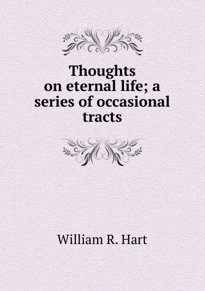 Обложка книги Thoughts on eternal life; a series of occasional tracts, William R. Hart