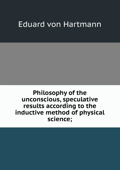 Обложка книги Philosophy of the unconscious, speculative results according to the inductive method of physical science;, Eduard von Hartmann