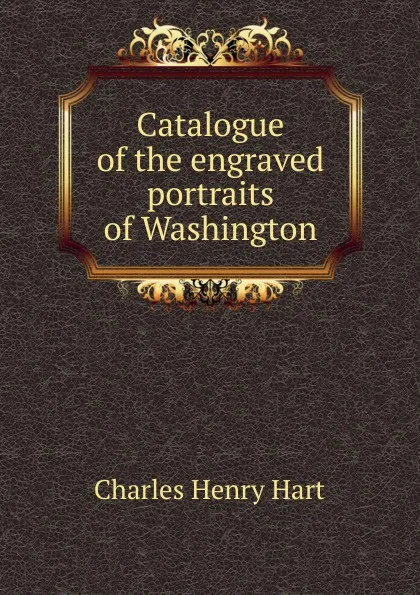 Обложка книги Catalogue of the engraved portraits of Washington, Charles Henry Hart