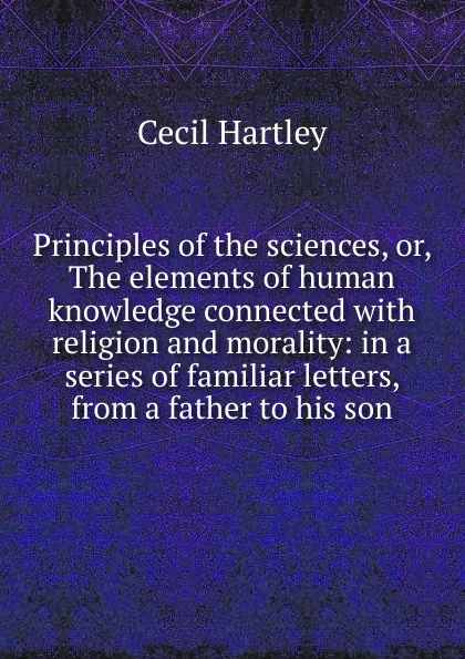 Обложка книги Principles of the sciences, or, The elements of human knowledge connected with religion and morality: in a series of familiar letters, from a father to his son, Cecil Hartley