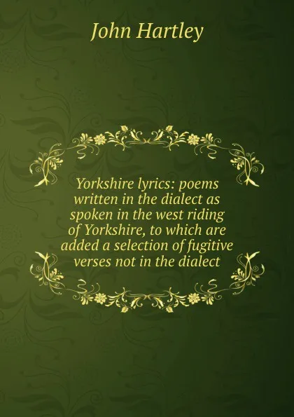 Обложка книги Yorkshire lyrics: poems written in the dialect as spoken in the west riding of Yorkshire, to which are added a selection of fugitive verses not in the dialect, John Hartley