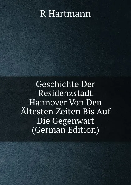 Обложка книги Geschichte Der Residenzstadt Hannover Von Den Altesten Zeiten Bis Auf Die Gegenwart (German Edition), R Hartmann