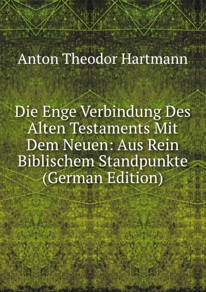 Обложка книги Die Enge Verbindung Des Alten Testaments Mit Dem Neuen: Aus Rein Biblischem Standpunkte (German Edition), Anton Theodor Hartmann