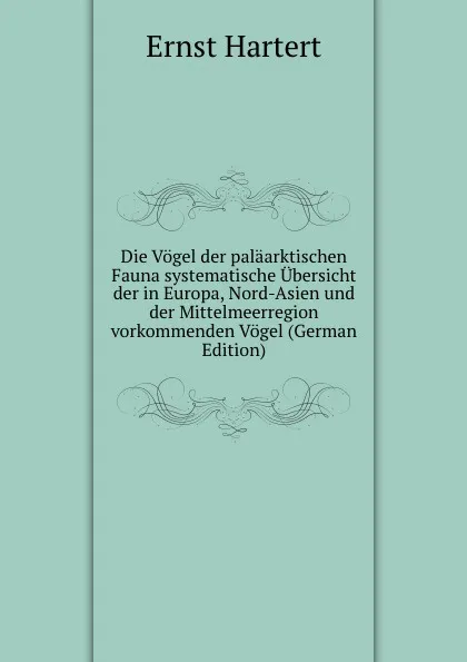 Обложка книги Die Vogel der palaarktischen Fauna systematische Ubersicht der in Europa, Nord-Asien und der Mittelmeerregion vorkommenden Vogel (German Edition), Ernst Hartert