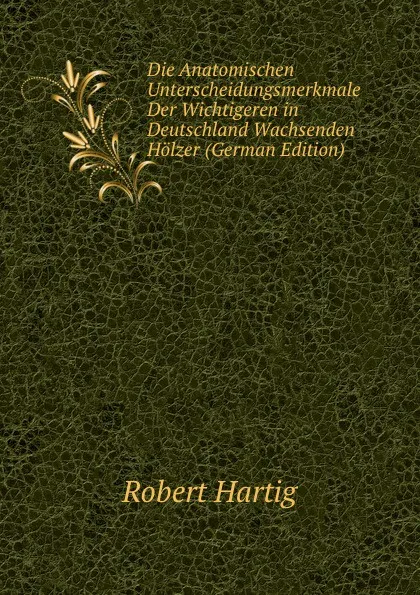 Обложка книги Die Anatomischen Unterscheidungsmerkmale Der Wichtigeren in Deutschland Wachsenden Holzer (German Edition), Robert Hartig