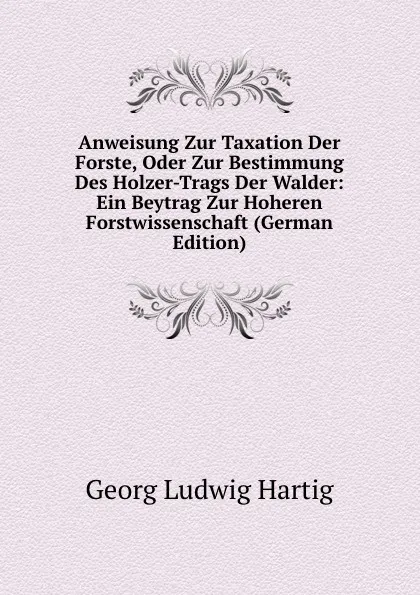 Обложка книги Anweisung Zur Taxation Der Forste, Oder Zur Bestimmung Des Holzer-Trags Der Walder: Ein Beytrag Zur Hoheren Forstwissenschaft (German Edition), Georg Ludwig Hartig