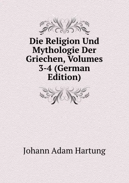 Обложка книги Die Religion Und Mythologie Der Griechen, Volumes 3-4 (German Edition), Johann Adam Hartung