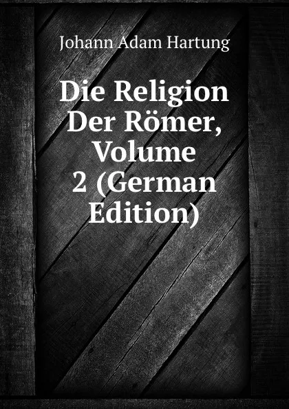 Обложка книги Die Religion Der Romer, Volume 2 (German Edition), Johann Adam Hartung