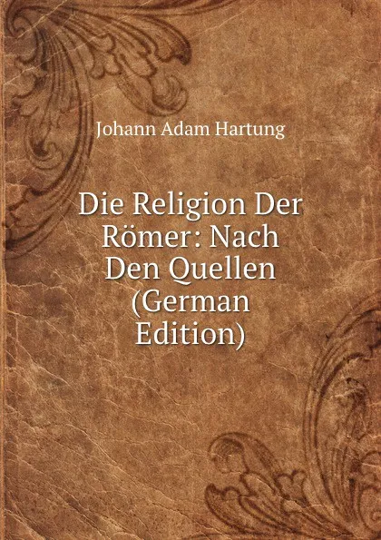 Обложка книги Die Religion Der Romer: Nach Den Quellen (German Edition), Johann Adam Hartung