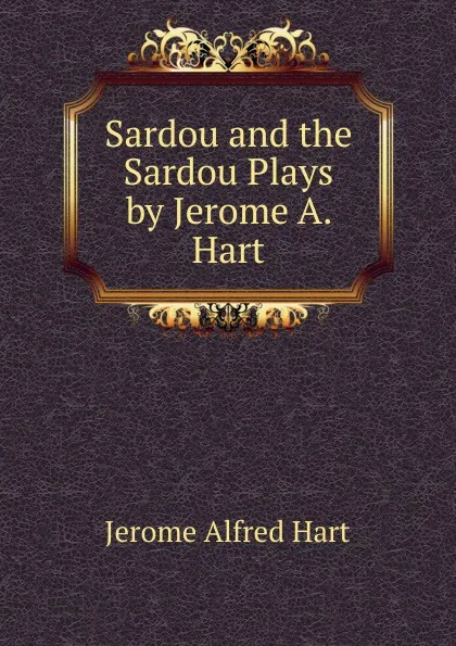 Обложка книги Sardou and the Sardou Plays by Jerome A. Hart, Jerome Alfred Hart