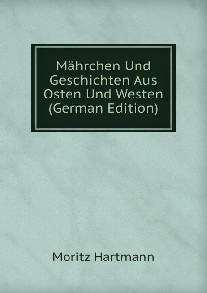 Обложка книги Mahrchen Und Geschichten Aus Osten Und Westen (German Edition), Moritz Hartmann