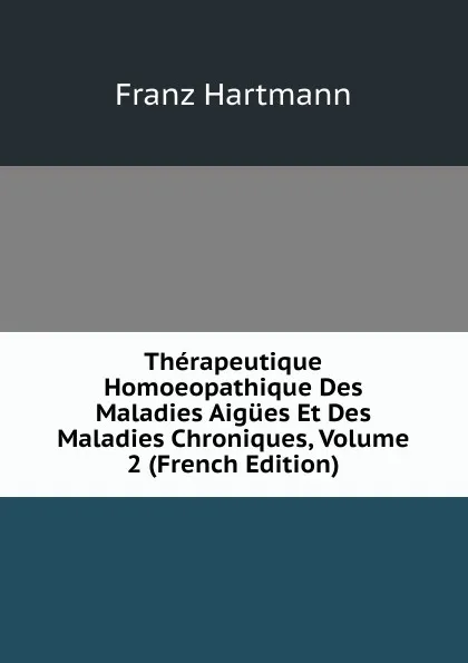 Обложка книги Therapeutique Homoeopathique Des Maladies Aigues Et Des Maladies Chroniques, Volume 2 (French Edition), Franz Hartmann