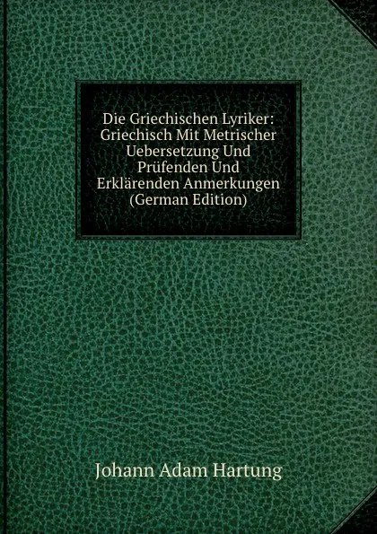 Обложка книги Die Griechischen Lyriker: Griechisch Mit Metrischer Uebersetzung Und Prufenden Und Erklarenden Anmerkungen (German Edition), Johann Adam Hartung