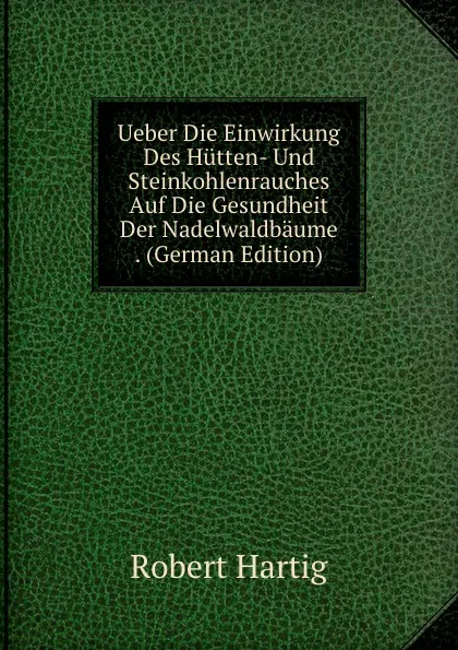 Обложка книги Ueber Die Einwirkung Des Hutten- Und Steinkohlenrauches Auf Die Gesundheit Der Nadelwaldbaume . (German Edition), Robert Hartig