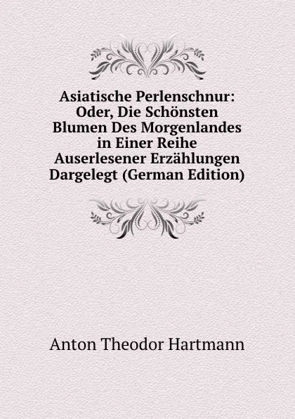 Обложка книги Asiatische Perlenschnur: Oder, Die Schonsten Blumen Des Morgenlandes in Einer Reihe Auserlesener Erzahlungen Dargelegt (German Edition), Anton Theodor Hartmann